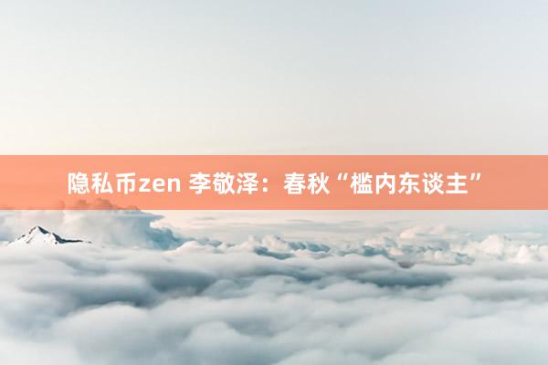 隐私币zen 李敬泽：春秋“槛内东谈主”