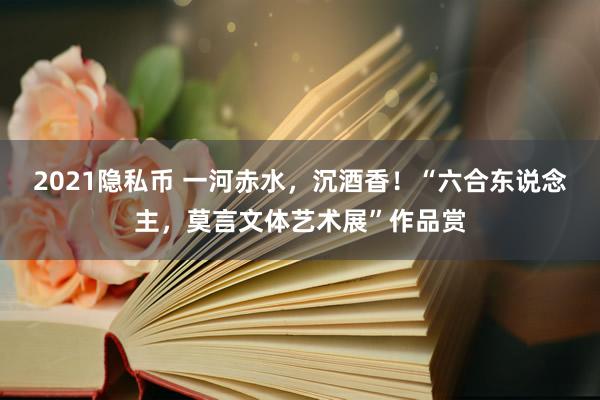 2021隐私币 一河赤水，沉酒香！“六合东说念主，莫言文体艺术展”作品赏