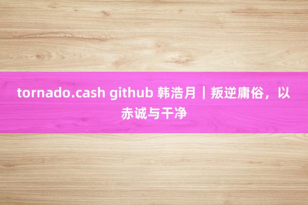 tornado.cash github 韩浩月｜叛逆庸俗，以赤诚与干净