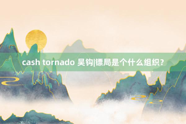 cash tornado 吴钩|镖局是个什么组织？