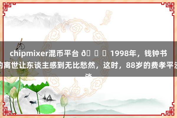 chipmixer混币平台 🌞1998年，钱钟书的离世让东谈主感到无比愁然，这时，88岁的费孝平淡